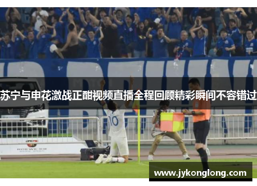 苏宁与申花激战正酣视频直播全程回顾精彩瞬间不容错过